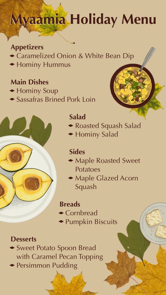 Myaamia Holiday Menu Appetizers: - Caramelized Onion & White Bean Dip - Hominy Hummus Main Dishes: - Hominy Soup - Sassafras Brined Pork Loin Salad: -Roasted Squash Salad -Hominy Salad Sides: - Maple Roasted Sweet Potatoes - Maple Glazed Acorn Squash Breads: - Cornbread - Pumpkin Biscuits Desserts: - Sweet Potato Spoon Bread with Caramel Pecan Topping - Persimmon Pudding